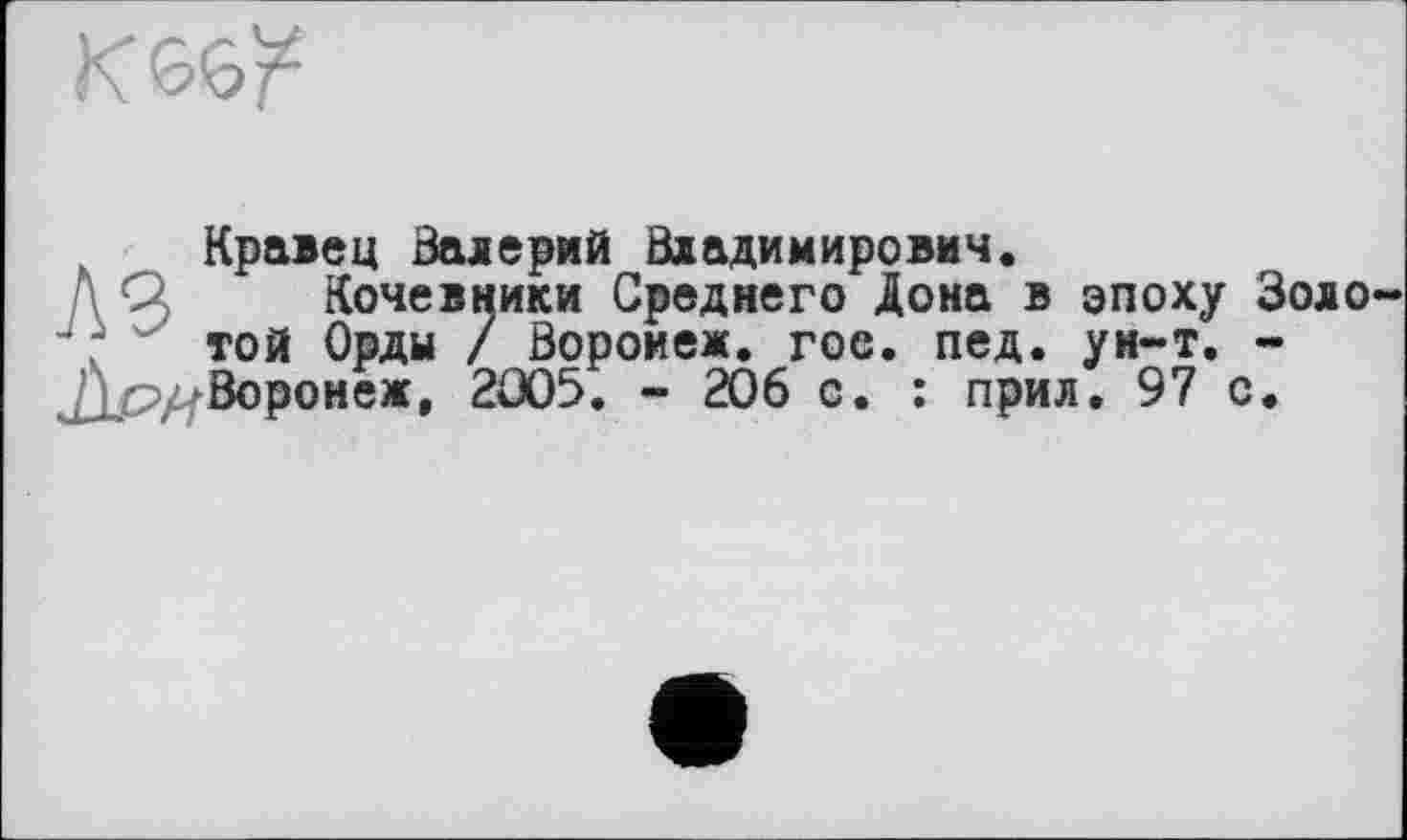 ﻿К
Кравец Валерий Владимирович.
Д Q Кочевники Среднего Дона в эпоху Зою Ј; той Орды / Воронеж, гое. пед. ун-т. -
Воронеж, 2Û05. - 206 с. : прил. 97 с.